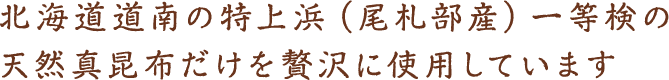 北海道道南の特上浜（尾札部産）一等検の天然真昆布だけを贅沢に使用しています。