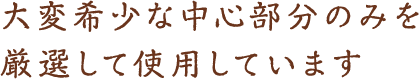 大変希少な中心部分のみを 厳選して使用しています。