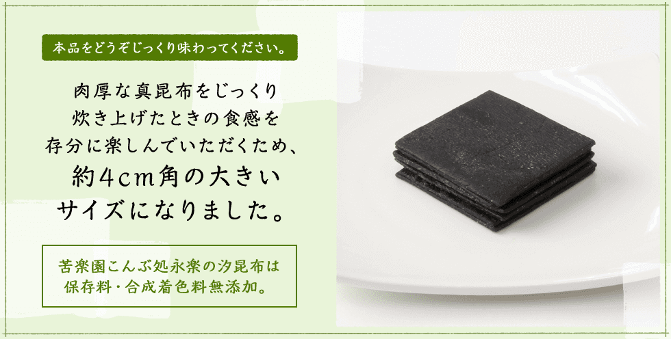 本品をどうぞじっくり味わってください。肉厚な真昆布をじっくり炊き上げたときの食感を存分に楽しんでいただくため、約4cm角の大きいサイズになりました。苦楽園こんぶ処永楽の汐昆布は保存料・合成着色料無添加。