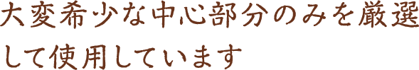 大変希少な中心部分のみを 厳選して使用しています。