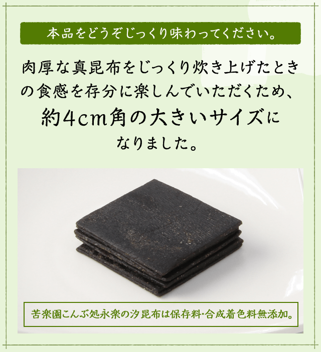 本品をどうぞじっくり味わってください。肉厚な真昆布をじっくり炊き上げたときの食感を存分に楽しんでいただくため、約4cm角の大きいサイズになりました。苦楽園こんぶ処永楽の汐昆布は保存料・合成着色料無添加。